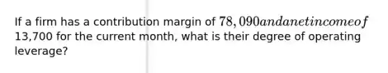 If a firm has a contribution margin of 78,090 and a net income of13,700 for the current month, what is their degree of operating leverage?