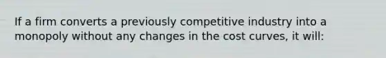 If a firm converts a previously competitive industry into a monopoly without any changes in the cost curves, it will: