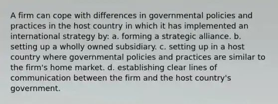 A firm can cope with differences in governmental policies and practices in the host country in which it has implemented an international strategy by: a. forming a strategic alliance. b. setting up a wholly owned subsidiary. c. setting up in a host country where governmental policies and practices are similar to the firm's home market. d. establishing clear lines of communication between the firm and the host country's government.