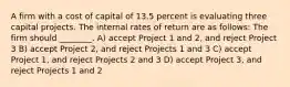 A firm with a cost of capital of 13.5 percent is evaluating three capital projects. The internal rates of return are as follows: The firm should ________. A) accept Project 1 and 2, and reject Project 3 B) accept Project 2, and reject Projects 1 and 3 C) accept Project 1, and reject Projects 2 and 3 D) accept Project 3, and reject Projects 1 and 2