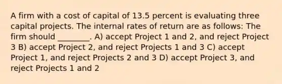 A firm with a cost of capital of 13.5 percent is evaluating three capital projects. The internal rates of return are as follows: The firm should ________. A) accept Project 1 and 2, and reject Project 3 B) accept Project 2, and reject Projects 1 and 3 C) accept Project 1, and reject Projects 2 and 3 D) accept Project 3, and reject Projects 1 and 2