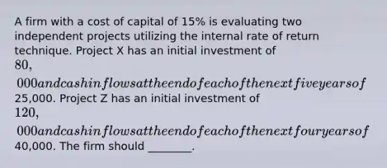 A firm with a cost of capital of 15% is evaluating two independent projects utilizing the internal rate of return technique. Project X has an initial investment of 80,000 and cash inflows at the end of each of the next five years of25,000. Project Z has an initial investment of 120,000 and cash inflows at the end of each of the next four years of40,000. The firm should ________.