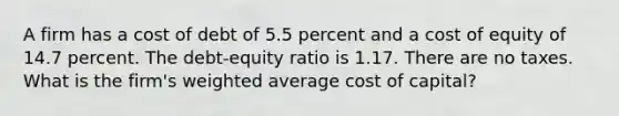 A firm has a cost of debt of 5.5 percent and a cost of equity of 14.7 percent. The debt-equity ratio is 1.17. There are no taxes. What is the firm's <a href='https://www.questionai.com/knowledge/koL1NUNNcJ-weighted-average' class='anchor-knowledge'>weighted average</a> cost of capital?