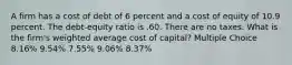 A firm has a cost of debt of 6 percent and a cost of equity of 10.9 percent. The debt-equity ratio is .60. There are no taxes. What is the firm's weighted average cost of capital? Multiple Choice 8.16% 9.54% 7.55% 9.06% 8.37%