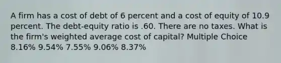 A firm has a cost of debt of 6 percent and a cost of equity of 10.9 percent. The debt-equity ratio is .60. There are no taxes. What is the firm's <a href='https://www.questionai.com/knowledge/koL1NUNNcJ-weighted-average' class='anchor-knowledge'>weighted average</a> cost of capital? Multiple Choice 8.16% 9.54% 7.55% 9.06% 8.37%