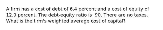 A firm has a cost of debt of 6.4 percent and a cost of equity of 12.9 percent. The debt-equity ratio is .90. There are no taxes. What is the firm's weighted average cost of capital?