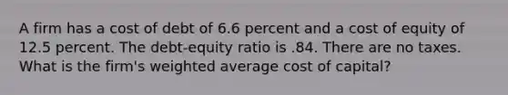 A firm has a cost of debt of 6.6 percent and a cost of equity of 12.5 percent. The debt-equity ratio is .84. There are no taxes. What is the firm's weighted average cost of capital?