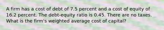 A firm has a cost of debt of 7.5 percent and a cost of equity of 16.2 percent. The debt-equity ratio is 0.45. There are no taxes. What is the firm's <a href='https://www.questionai.com/knowledge/koL1NUNNcJ-weighted-average' class='anchor-knowledge'>weighted average</a> cost of capital?