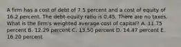 A firm has a cost of debt of 7.5 percent and a cost of equity of 16.2 percent. The debt-equity ratio is 0.45. There are no taxes. What is the firm's weighted average cost of capital? A. 11.75 percent B. 12.29 percent C. 13.50 percent D. 14.47 percent E. 16.20 percent