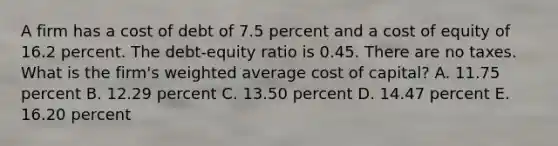 A firm has a cost of debt of 7.5 percent and a cost of equity of 16.2 percent. The debt-equity ratio is 0.45. There are no taxes. What is the firm's <a href='https://www.questionai.com/knowledge/koL1NUNNcJ-weighted-average' class='anchor-knowledge'>weighted average</a> cost of capital? A. 11.75 percent B. 12.29 percent C. 13.50 percent D. 14.47 percent E. 16.20 percent