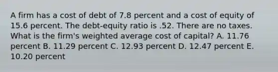 A firm has a cost of debt of 7.8 percent and a cost of equity of 15.6 percent. The debt-equity ratio is .52. There are no taxes. What is the firm's weighted average cost of capital? A. 11.76 percent B. 11.29 percent C. 12.93 percent D. 12.47 percent E. 10.20 percent