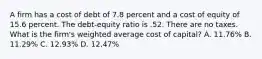 A firm has a cost of debt of 7.8 percent and a cost of equity of 15.6 percent. The debt-equity ratio is .52. There are no taxes. What is the firm's weighted average cost of capital? A. 11.76% B. 11.29% C. 12.93% D. 12.47%