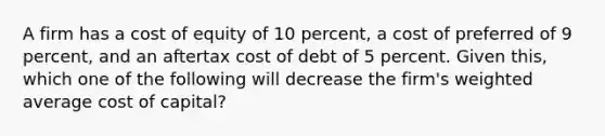 A firm has a cost of equity of 10 percent, a cost of preferred of 9 percent, and an aftertax cost of debt of 5 percent. Given this, which one of the following will decrease the firm's <a href='https://www.questionai.com/knowledge/koL1NUNNcJ-weighted-average' class='anchor-knowledge'>weighted average</a> cost of capital?