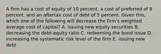 A firm has a cost of equity of 10 percent, a cost of preferred of 9 percent, and an aftertax cost of debt of 5 percent. Given this, which one of the following will decrease the firm's weighted average cost of capital? A. issuing new equity securities B. decreasing the debt-equity ratio C. redeeming the bond issue D. increasing the systematic risk level of the firm E. issuing new debt