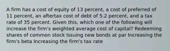 A firm has a cost of equity of 13 percent, a cost of preferred of 11 percent, an aftertax cost of debt of 5.2 percent, and a tax rate of 35 percent. Given this, which one of the following will increase the firm's weighted average cost of capital? Redeeming shares of common stock Issuing new bonds at par Increasing the firm's beta Increasing the firm's tax rate