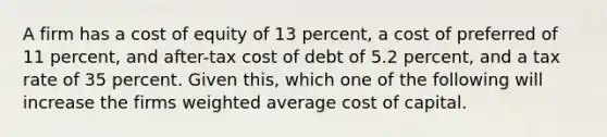 A firm has a cost of equity of 13 percent, a cost of preferred of 11 percent, and after-tax cost of debt of 5.2 percent, and a tax rate of 35 percent. Given this, which one of the following will increase the firms weighted average cost of capital.