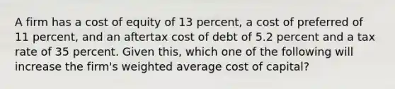 A firm has a cost of equity of 13 percent, a cost of preferred of 11 percent, and an aftertax cost of debt of 5.2 percent and a tax rate of 35 percent. Given this, which one of the following will increase the firm's weighted average cost of capital?