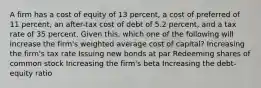 A firm has a cost of equity of 13 percent, a cost of preferred of 11 percent, an after-tax cost of debt of 5.2 percent, and a tax rate of 35 percent. Given this, which one of the following will increase the firm's weighted average cost of capital? Increasing the firm's tax rate Issuing new bonds at par Redeeming shares of common stock Increasing the firm's beta Increasing the debt-equity ratio