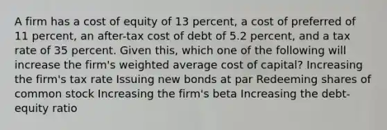 A firm has a cost of equity of 13 percent, a cost of preferred of 11 percent, an after-tax cost of debt of 5.2 percent, and a tax rate of 35 percent. Given this, which one of the following will increase the firm's weighted average cost of capital? Increasing the firm's tax rate Issuing new bonds at par Redeeming shares of common stock Increasing the firm's beta Increasing the debt-equity ratio