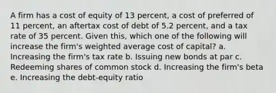 A firm has a cost of equity of 13 percent, a cost of preferred of 11 percent, an aftertax cost of debt of 5.2 percent, and a tax rate of 35 percent. Given this, which one of the following will increase the firm's weighted average cost of capital? a. Increasing the firm's tax rate b. Issuing new bonds at par c. Redeeming shares of common stock d. Increasing the firm's beta e. Increasing the debt-equity ratio