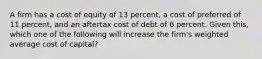 A firm has a cost of equity of 13 percent, a cost of preferred of 11 percent, and an aftertax cost of debt of 6 percent. Given this, which one of the following will increase the firm's weighted average cost of capital?