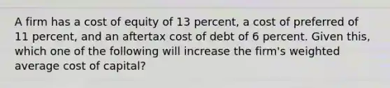 A firm has a cost of equity of 13 percent, a cost of preferred of 11 percent, and an aftertax cost of debt of 6 percent. Given this, which one of the following will increase the firm's weighted average cost of capital?