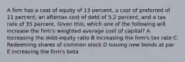 A firm has a cost of equity of 13 percent, a cost of preferred of 11 percent, an aftertax cost of debt of 5.2 percent, and a tax rate of 35 percent. Given this, which one of the following will increase the firm's weighted average cost of capital? A Increasing the debt-equity ratio B Increasing the firm's tax rate C Redeeming shares of common stock D Issuing new bonds at par E Increasing the firm's beta