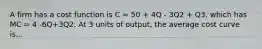 A firm has a cost function is C = 50 + 4Q - 3Q2 + Q3, which has MC = 4 -6Q+3Q2. At 3 units of output, the average cost curve is...