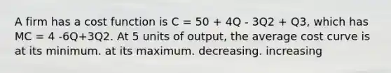 A firm has a cost function is C = 50 + 4Q - 3Q2 + Q3, which has MC = 4 -6Q+3Q2. At 5 units of output, the average cost curve is at its minimum. at its maximum. decreasing. increasing