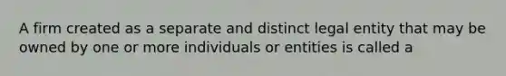 A firm created as a separate and distinct legal entity that may be owned by one or more individuals or entities is called a