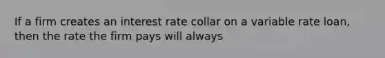 If a firm creates an interest rate collar on a variable rate loan, then the rate the firm pays will always