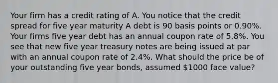 Your firm has a credit rating of A. You notice that the credit spread for five year maturity A debt is 90 basis points or 0.90%. Your firms five year debt has an annual coupon rate of 5.8%. You see that new five year treasury notes are being issued at par with an annual coupon rate of 2.4%. What should the price be of your outstanding five year bonds, assumed 1000 face value?