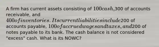 A firm has current assets consisting of 100 cash,300 of accounts receivable, and 400 of inventories. Its current liabilities include200 of accounts payable, 100 of accrued wages and taxes, and200 of notes payable to its bank. The cash balance is not considered "excess" cash. What is its NOWC?