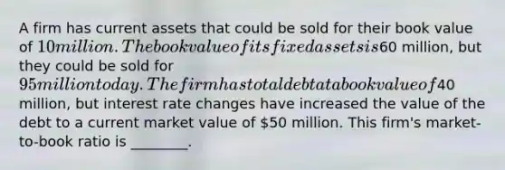 A firm has current assets that could be sold for their book value of 10 million. The book value of its fixed assets is60 million, but they could be sold for 95 million today. The firm has total debt at a book value of40 million, but interest rate changes have increased the value of the debt to a current market value of 50 million. This firm's market- to-book ratio is ________.