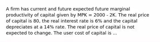 A firm has current and future expected future marginal productivity of capital given by MPK = 2000 - 2K. The real price of capital is 80, the real interest rate is 6% and the capital depreciates at a 14% rate. The real price of capital is not expected to change. The user cost of capital is ...