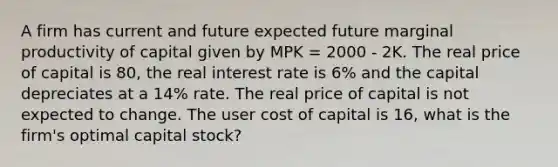 A firm has current and future expected future marginal productivity of capital given by MPK = 2000 - 2K. The real price of capital is 80, the real interest rate is 6% and the capital depreciates at a 14% rate. The real price of capital is not expected to change. The user cost of capital is 16, what is the firm's optimal capital stock?