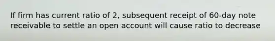 If firm has current ratio of 2, subsequent receipt of 60-day note receivable to settle an open account will cause ratio to decrease