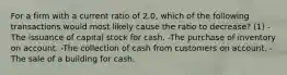 For a firm with a current ratio of 2.0, which of the following transactions would most likely cause the ratio to decrease? (1) -The issuance of capital stock for cash. -The purchase of inventory on account. -The collection of cash from customers on account. -The sale of a building for cash.