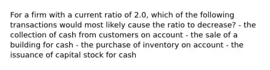 For a firm with a current ratio of 2.0, which of the following transactions would most likely cause the ratio to decrease? - the collection of cash from customers on account - the sale of a building for cash - the purchase of inventory on account - the issuance of capital stock for cash