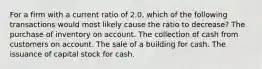 For a firm with a current ratio of 2.0, which of the following transactions would most likely cause the ratio to decrease? The purchase of inventory on account. The collection of cash from customers on account. The sale of a building for cash. The issuance of capital stock for cash.