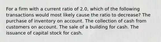 For a firm with a current ratio of 2.0, which of the following transactions would most likely cause the ratio to decrease? The purchase of inventory on account. The collection of cash from customers on account. The sale of a building for cash. The issuance of capital stock for cash.