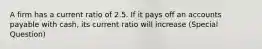 A firm has a current ratio of 2.5. If it pays off an accounts payable with cash, its current ratio will increase (Special Question)