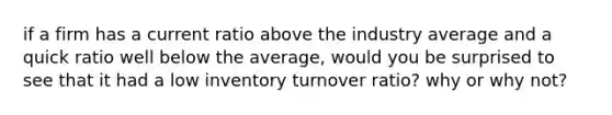 if a firm has a current ratio above the industry average and a quick ratio well below the average, would you be surprised to see that it had a low inventory turnover ratio? why or why not?