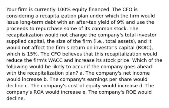 Your firm is currently 100% equity financed. The CFO is considering a recapitalization plan under which the firm would issue long-term debt with an after-tax yield of 9% and use the proceeds to repurchase some of its common stock. The recapitalization would not change the company's total investor supplied capital, the size of the firm (i.e., total assets), and it would not affect the firm's return on investor's capital (ROIC), which is 15%. The CFO believes that this recapitalization would reduce the firm's WACC and increase its stock price. Which of the following would be likely to occur if the company goes ahead with the recapitalization plan? a. The company's net income would increase b. The company's earnings per share would decline c. The company's cost of equity would increase d. The company's ROA would increase e. The company's ROE would decline.