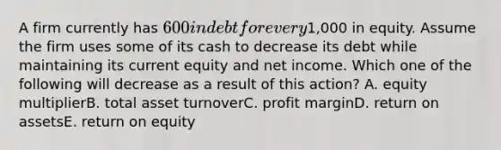 A firm currently has 600 in debt for every1,000 in equity. Assume the firm uses some of its cash to decrease its debt while maintaining its current equity and net income. Which one of the following will decrease as a result of this action? A. equity multiplierB. total asset turnoverC. profit marginD. return on assetsE. return on equity