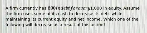 A firm currently has 600 in debt for every1,000 in equity. Assume the firm uses some of its cash to decrease its debt while maintaining its current equity and net income. Which one of the following will decrease as a result of this action?