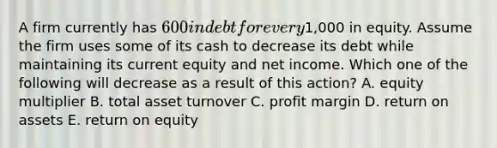 A firm currently has 600 in debt for every1,000 in equity. Assume the firm uses some of its cash to decrease its debt while maintaining its current equity and net income. Which one of the following will decrease as a result of this action? A. equity multiplier B. total asset turnover C. profit margin D. return on assets E. return on equity