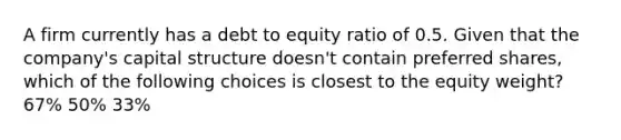 A firm currently has a debt to equity ratio of 0.5. Given that the company's capital structure doesn't contain preferred shares, which of the following choices is closest to the equity weight? 67% 50% 33%