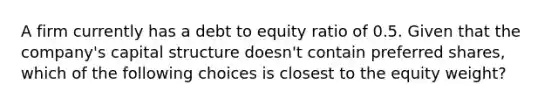 A firm currently has a debt to equity ratio of 0.5. Given that the company's capital structure doesn't contain preferred shares, which of the following choices is closest to the equity weight?