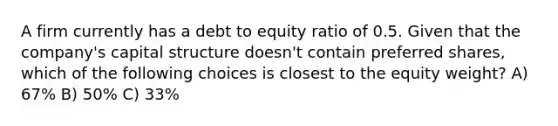 A firm currently has a debt to equity ratio of 0.5. Given that the company's capital structure doesn't contain preferred shares, which of the following choices is closest to the equity weight? A) 67% B) 50% C) 33%